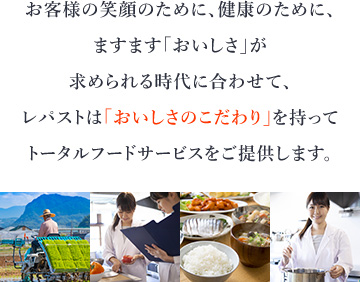 お客様の笑顔のために、健康のために、ますます「おいしさ」が求められる時代に合わせて、レパストは「おいしさのこだわり」を持ってトータルフードサービスをご提供します。