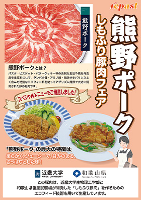 repast 熊野ポーク しもふり豚肉フェア 熊野ポークとは? パスタ・ビスケット・バタークッキー等の余剰な食品や規格外食品を主原料にして、タンパク質・アミノ酸・脂肪分をバランスよく含んだ特別なエコフィードを使ってアグリズム熊野で大切に飼育された豚のお肉です。 スペシャルメニューをご用意しました! 「熊野ポーク」の最大の特徴は柔らかく、ジューシーで、甘みのある、さっぱりとした味! 近畿大学 KINDAI UNIVERSITY 和歌山県 Wakayama Prefecture この豚肉は、近畿大学生物理工学部と和歌山県畜産試験場が開発した「しもふり豚肉」を作るためのエコフィード技術を用いて生産しています。